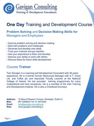 One Day Training and Development Course
 Problem Solving and Decision Making Skills for
 Managers and Employees

 - Improve problem solving and decision making
 - Deal with problems and challenges
 - Generate and develop new ideas
 - Trust your instincts and gut reaction
 - Use your experience to learn and develop
 - Improve your ability to work with others
 - Discuss ideas for future skills development


  Course Trainer
 Tom Gavigan is a Learning and Development Consultant with 30 years
 experience. He is a former Human Resources Manager with A.T. Cross
 Ltd. and Fyffes plc and Associate Faculty Lecturer at the National
 College of Ireland. He has provided training programmes for many
 multinational and Irish companies. He is a member of the Irish Training
 and Development Institute. He is also a Chartered Surveyor.




 Address:   15 Mount Pleasant Terrace, Ranelagh, Dublin 6.
 Mob:       087 2909833 Tel: 01 4973036
 Email:     tom@gavigan-consulting.ie
 Web:       www.gavigan-consulting.ie




Page 1
 
