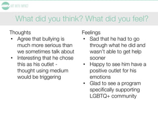 What did you think? What did you feel?
Thoughts
• Agree that bullying is
much more serious than
we sometimes talk about
• Interesting that he chose
this as his outlet -
thought using medium
would be triggering
Feelings
• Sad that he had to go
through what he did and
wasn’t able to get help
sooner
• Happy to see him have a
positive outlet for his
emotions
• Glad to see a program
specifically supporting
LGBTQ+ community
 