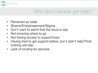 Why don’t people get help?
• Perceived as weak
• Shame/Embarrassment/Stigma
• Don’t want to admit that the issue is real
• Not knowing where to go
• Not having access to support/care
• Having tried to get support before, but it didn’t help/Think
nothing will help
• Lack of funding for services
 