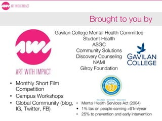 Brought to you by
• Monthly Short Film
Competition
• Campus Workshops
• Global Community (blog,
IG, Twitter, FB)
• Mental Health Services Act (2004)
• 1% tax on people earning >$1m/year
• 25% to prevention and early intervention
Gavilan College Mental Health Committee
Student Health
ASGC
Community Solutions
Discovery Counseling
NAMI
Gilroy Foundation
 
