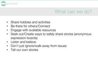 What can we do?
• Share hobbies and activities
• Be there for others/Connect
• Engage with available resources
• Seek out/Create ways to safely share stories (anonymous
expression boards)
• Listen and believe
• Don’t just ignore/walk away from issues
• Tell our own stories
 