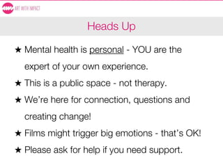 Heads Up
★ Mental health is personal - YOU are the
expert of your own experience.
★ This is a public space - not therapy.
★ We’re here for connection, questions and
creating change!
★ Films might trigger big emotions - that’s OK!
★ Please ask for help if you need support.
 