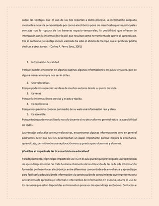 sobre las ventajas que el uso de las Tics reportan a dicho proceso. La información acopiada
mediante encuesta personalizada por correo electrónico pone de manifiesto que las principales
ventajas son la ruptura de las barreras espacio-temporales, la posibilidad que ofrecen de
interacción con la información y lo útil que resultan como herramienta de apoyo al aprendizaje.
Por el contrario, la ventaja menos valorada ha sido el ahorro de tiempo que el profesor podría
dedicar a otras tareas. (Carlos A. Ferro Soto, 2001)
1. Información de calidad.
Porque puedes encontrar en algunas páginas algunas informaciones en aulas virtuales, que de
alguna manera siempre nos serán útiles.
2. Son valorativas
Porque podemos apreciar las ideas de muchos autores desde su punto de vista.
3. Es veraz
Porque la información es precisa y exacta y rápida.
4. Es explorativa
Porque nos permite conocer por medio de su web una información real y clara.
5. Es accesible.
Porque todospodemosutilizarlanosolodocente si node unaforma general estáala accesibilidad
de todos.
Las ventajasde lastics sonmuy valorativas, encontramos algunas informaciones pero en general
podríamos decir que las tics desempeñan un papel importante porque mejora la enseñanza,
aprendizaje, permitiendo una exploración veraz y precisa para docentes y alumnos.
¿Cuál fue el impacto de las tics en el sistema educativo?
Paradójicamente,el principal impactode lasTICenel aula puede que provengade lasexperiencias
de aprendizaje informal.Se tratafundamentalmentede la utilización de las redes de información
formadaspor losenlaceselectrónicos entre diferentes comunidades de enseñanza y aprendizaje
para facilitarlaadquisiciónde informaciónylaconstrucciónde conocimiento que representa una
activaforma de aprendizaje informal e intercambio de información. En esencia, abarca el uso de
losrecursosque estándisponiblesenInternetenprocesosde aprendizaje autónomo: Contactos e
 