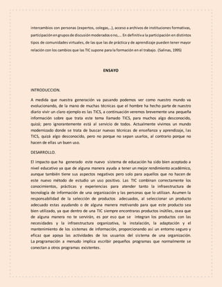 intercambios con personas (expertos, colegas,..), acceso a archivos de instituciones formativas,
participaciónengruposde discusiónmoderadosono,... En definitiva la participación en distintos
tipos de comunidades virtuales, de las que las de práctica y de aprendizaje pueden tener mayor
relación con los cambios que las TIC supone para la formación en el trabajo. (Salinas, 1995)
ENSAYO
INTRODUCCION.
A medida que nuestra generación va pasando podemos ver como nuestro mundo va
evolucionando, de la mano de muchas técnicas que el hombre ha hecho parte de nuestro
diario vivir un claro ejemplo es las TICS, a continuación veremos brevemente una pequeña
información sobre que trata este tema llamado TICS, para muchos algo desconocido,
quizá; pero ignorantemente está al servicio de todos. Actualmente vivimos un mundo
modernizado donde se trata de buscar nuevas técnicas de enseñanza y aprendizaje, las
TICS, quizá algo desconocido, pero no porque no sepan usarlos, al contrario porque no
hacen de ellas un buen uso.
DESARROLLO.
El impacto que ha generado este nuevo sistema de educación ha sido bien aceptado a
nivel educativo ya que de alguna manera ayuda a tener un mejor rendimiento académico,
aunque también tiene sus aspectos negativos pero solo para aquellos que no hacen de
este nuevo método de estudio un uso positivo. Las TIC combinan correctamente los
conocimientos, prácticas y experiencias para atender tanto la infraestructura de
tecnología de información de una organización y las personas que lo utilizan. Asumen la
responsabilidad de la selección de productos adecuados, al seleccionar un producto
adecuado estas ayudando o de alguna manera motivando para que este producto sea
bien utilizado, ya que dentro de una TIC siempre encontraras productos inútiles, osea que
de alguna manera no te servirán, es por eso que se integran los productos con las
necesidades y la infraestructura organizativa, la instalación, la adaptación y el
mantenimiento de los sistemas de información, proporcionando así un entorno seguro y
eficaz que apoya las actividades de los usuarios del sistema de una organización.
La programación a menudo implica escribir pequeños programas que normalmente se
conectan a otros programas existentes.
 