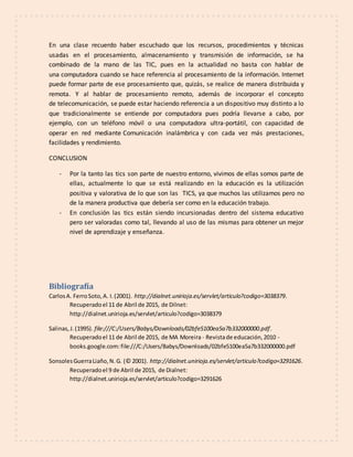 En una clase recuerdo haber escuchado que los recursos, procedimientos y técnicas
usadas en el procesamiento, almacenamiento y transmisión de información, se ha
combinado de la mano de las TIC, pues en la actualidad no basta con hablar de
una computadora cuando se hace referencia al procesamiento de la información. Internet
puede formar parte de ese procesamiento que, quizás, se realice de manera distribuida y
remota. Y al hablar de procesamiento remoto, además de incorporar el concepto
de telecomunicación, se puede estar haciendo referencia a un dispositivo muy distinto a lo
que tradicionalmente se entiende por computadora pues podría llevarse a cabo, por
ejemplo, con un teléfono móvil o una computadora ultra-portátil, con capacidad de
operar en red mediante Comunicación inalámbrica y con cada vez más prestaciones,
facilidades y rendimiento.
CONCLUSION
- Por la tanto las tics son parte de nuestro entorno, vivimos de ellas somos parte de
ellas, actualmente lo que se está realizando en la educación es la utilización
positiva y valorativa de lo que son las TICS, ya que muchos las utilizamos pero no
de la manera productiva que debería ser como en la educación trabajo.
- En conclusión las tics están siendo incursionadas dentro del sistema educativo
pero ser valoradas como tal, llevando al uso de las mismas para obtener un mejor
nivel de aprendizaje y enseñanza.
Bibliografía
CarlosA. FerroSoto,A. I.(2001). http://dialnet.unirioja.es/servlet/articulo?codigo=3038379.
Recuperadoel 11 de Abril de 2015, de Dilnet:
http://dialnet.unirioja.es/servlet/articulo?codigo=3038379
Salinas,J.(1995). file:///C:/Users/Babys/Downloads/02bfe5100ea5a7b332000000.pdf.
Recuperadoel 11 de Abril de 2015, de MA Moreira - Revistade educación,2010 -
books.google.com:file:///C:/Users/Babys/Downloads/02bfe5100ea5a7b332000000.pdf
SonsolesGuerraLiaño,N.G. (© 2001). http://dialnet.unirioja.es/servlet/articulo?codigo=3291626.
Recuperadoel 9 de Abril de 2015, de Dialnet:
http://dialnet.unirioja.es/servlet/articulo?codigo=3291626
 