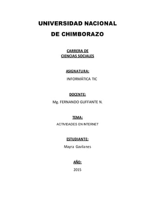 UNIVERSIDAD NACIONAL
DE CHIMBORAZO
CARRERA DE
CIENCIAS SOCIALES
ASIGNATURA:
INFORMÁTICA TIC
DOCENTE:
Mg. FERNANDO GUFFANTE N.
TEMA:
ACTIVIDADES EN INTERNET
ESTUDIANTE:
Mayra Gavilanes
AÑO:
2015
 