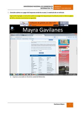 UNIVERSIDAD NACIONAL DE CHIMBORAZO UNIDADIV
INFORMATICA TIC INTERNETY SUS SERVICIOS
GavilanesMayra
Ciencias Sociales
2
2. Consulte cuánto va a pagar del impuestoverde de un auto / o matrícula de un vehículo
Ingresandoal google, se consultacuántovaa pagar de impuestoporel vehículoyéste le indicalapágina
del SRIen donde encontramoslosiguiente:
3. Ingresea una radio on-linedela ciudad deRiobamba
 