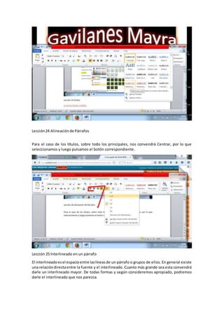 Lección24 Alineaciónde Párrafos
Para el caso de los títulos, sobre todo los principales, nos convendrá Centrar, por lo que
seleccionamos y luego pulsamos el botón correspondiente.
Lección 25 Interlineado en un párrafo
El interlineadoesel espacioentre laslíneasde un párrafo o grupos de ellos. En general existe
una relacióndirectaentre la fuente y el interlineado. Cuanto más grande sea esta convendrá
darle un interlineado mayor. De todas formas y según consideremos apropiado, podremos
darle el interlineado que nos parezca.
 