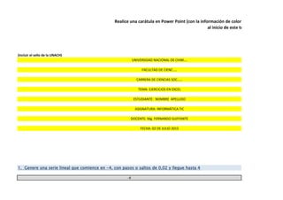 (incluir el sello de la UNACH)
-4
Realice una carátula en Power Point (con la información de color amarillo) y guarde co
al inicio de este trabajo
UNIVERSIDAD NACIONAL DE CHIM….
FACULTAD DE CIENC…..
CARRERA DE CIENCIAS SOC……
TEMA: EJERCICIOS EN EXCEL
1. Genere una serie lineal que comience en -4, con pasos o saltos de 0,02 y llegue hasta 4
ESTUDIANTE: NOMBRE APELLIDO
ASIGNATURA: INFORMÁTICA TIC
DOCENTE: Mg. FERNANDO GUFFANTE
FECHA: 02 DE JULIO 2015
 
