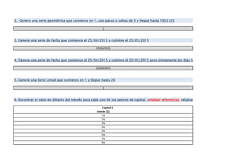 1
25/04/2015
25/04/2015
1
Capital $
Interés ($)
1%
2%
3%
4%
5%
6%
7%
8%
4. Genere una serie de fecha que comience el 25/04/2015 y culmine el 25/05/2015 pero únicamente los dias laborables
6. Encontrar el valor en dólares del interés para cada uno de los valores de capital, emplear referencias: relativa, absoluta o mixta. E
5. Genere una Serie Lineal que comience en 1 y llegue hasta 20
3. Genere una serie de fecha que comience el 25/04/2015 y culmine el 25/05/2015
2. Genere una serie geométrica que comience en 1, con pasos o saltos de 5 y llegue hasta 1953125
 