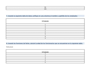 9%
10%
Id Empleado
1
2
3
4
5
6
7
8
9
Fecha actual:
Id Empleado
1
2
3
4
5
6
7. Usando la siguiente tabla de datos unifique en una columna el nombre y apellido de los empleados
8. Usando las funciones de fecha, calcule la edad de los funcionarios que se encuentran en la siguiente tabla:
 