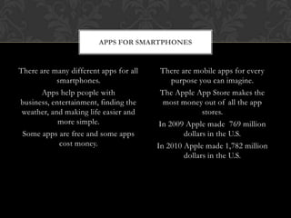 APPS FOR SMARTPHONES


There are many different apps for all     There are mobile apps for every
            smartphones.                     purpose you can imagine.
       Apps help people with             The Apple App Store makes the
business, entertainment, finding the      most money out of all the app
 weather, and making life easier and                   stores.
            more simple.                 In 2009 Apple made 769 million
 Some apps are free and some apps                dollars in the U.S.
             cost money.                In 2010 Apple made 1,782 million
                                                 dollars in the U.S.
 
