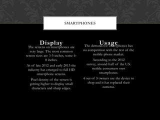 SMARTPHONES




         Display                                  Usage
                                        The demand for smartphones has
  The screens on smartphones are
   very large. The most common         no competition with the rest of the
screen sizes are 3-5 inches, some 6-         mobile phone market.
               8 inches.                     According to the 2012
As of late 2012 and early 2013 the       survey, around half of the U.S.
 industry has emerged to full HD             mobile consumers own
       smartphone screens.                        smartphones.
  Pixel density of the screen is       4 out of 5 owners use the device to
  getting higher to display small         shop and it has replaced their
   characters and sharp edges.                      cameras.
 
