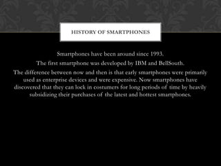 HISTORY OF SMARTPHONES


                  Smartphones have been around since 1993.
         The first smartphone was developed by IBM and BellSouth.
The difference between now and then is that early smartphones were primarily
    used as enterprise devices and were expensive. Now smartphones have
discovered that they can lock in costumers for long periods of time by heavily
      subsidizing their purchases of the latest and hottest smartphones.
 