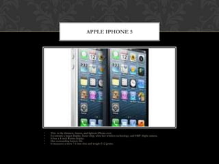 APPLE IPHONE 5




•   This is the thinnest, fastest, and lightest iPhone ever.
•   It contains a larger display, faster chip, ultra fast wireless technology, and 8MP iSight camera.
•   It has a 4-inch Retina display.
•   Has outstanding battery life.
•   It measures a mere 7.6 mm thin and weighs 112 grams.
 