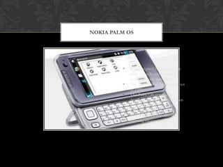 NOKIA PALM OS




         •   It is designed for ease of use
             with a touch screen based
             graphical user interface.
         •   The first Nokia Palm came out
             in 1996.
         •   The Palm OS originally
             developed under the direction
             of Jeff Hawkins at Palm
             Computing Inc.
         •   This is one of the simpler
             running smartphones.
 