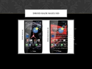 DROID RAZR MAXX HD




            •   A single charge keeps powered
                up for 32 hours of
                performance.
            •   This phone has a repellent
                nanocoating that protects the
                inside and outside from spills
                and occasional splashes.
            •   It is 9.3mm thin. It has a 4.7 in.
                of high def viewing area.
            •   It has an advanced camera
                feature.
 
