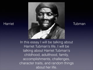 Harriet

Tubman

In this essay I will be talking about
Harriet Tubman's life. I will be
talking about Harriet Tubman's
childhood, adulthood, family,
accomplishments, challenges,
character traits, and random things
about her life.

 