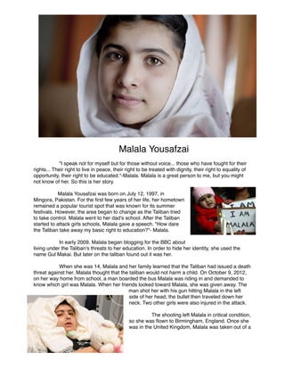 Malala Yousafzai

"I speak not for myself but for those without voice... those who have fought for their
rights... Their right to live in peace, their right to be treated with dignity, their right to equality of
opportunity, their right to be educated."-Malala. Malala is a great person to me, but you might
not know of her. So this is her story. 



Malala Yousafzai was born on July 12, 1997, in
Mingora, Pakistan. For the ﬁrst few years of her life, her hometown
remained a popular tourist spot that was known for its summer
festivals. However, the area began to change as the Taliban tried
to take control. Malala went to her dad's school. After the Taliban
started to attack girls schools, Malala gave a speech. "How dare
the Taliban take away my basic right to education?"- Malala. 



In early 2009, Malala began blogging for the BBC about
living under the Taliban's threats to her education. In order to hide her identity, she used the
name Gul Makai. But later on the taliban found out it was her.



When she was 14, Malala and her family learned that the Taliban had issued a death
threat against her. Malala thought that the taliban would not harm a child. On October 9, 2012,
on her way home from school, a man boarded the bus Malala was riding in and demanded to
know which girl was Malala. When her friends looked toward Malala, she was given away. The
man shot her with his gun hitting Malala in the left
side of her head; the bullet then traveled down her
neck. Two other girls were also injured in the attack.



The shooting left Malala in critical condition,
so she was ﬂown to Birmingham, England. Once she
was in the United Kingdom, Malala was taken out of a

 