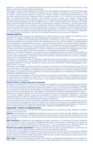 no tuvieron la respuesta esperada, podría incrementarse la dosis a 450 mg/día, dividida en dos veces.
Interrupción del tratamiento con pregabalina: De acuerdo con la práctica clínica actual, si se tiene que interrumpir
el tratamiento con pregabalina se deberá hacer de forma gradual durante un periodo mínimo de 1 semana inde-
pendientemente de la indicación.
Pacientes con alteración de la función renal: La pregabalina se elimina del sistema circulatorio principalmente por
excreción renal como fármaco inalterado. Dado que el clearance plasmático de pregabalina es directamente pro-
porcional al clearance de creatinina (Ver FARMACOCINÉTICA, Alteración de la función renal), la reducción de la dosis
en pacientes con la función renal alterada se deberá realizar de forma individualizada de acuerdo al clearance de
creatinina (Ccr), tal y como se indica en la Tabla 1, que se ha determinado usando la fórmula siguiente:
Ccr= [140 – edad (años)] x peso (kg)
72 x creatinina sérica (mg/dl)
La pregabalina se elimina del plasma en forma eficaz mediante hemodiálisis (50% del fármaco en 4 horas). En
pacientes sometidos a hemodiálisis, se debe ajustar la dosis diaria de pregabalina según su función renal. Además
de la dosis diaria, después de cada sesión de 4 horas de hemodiálisis se debe administrar de forma inmediata una
dosis complementaria (Ver Tabla 1).
Tabla 1. Ajuste de dosis de pregabalina de acuerdo a la función renal
gabalina y el 38% de los que recibieron placebo mejoraron la puntuación total de la HAM-A en al menos un 50%
desde la visita basal hasta la finalización del estudio.
Fibromialgia: La eficacia de pregabalina para el manejo de la fibromialgia fue establecida en un estudio doble ciego,
controlado con placebo, de 14 semanas de duración; y en otro estudio de suspensión, aleatorizado de 6 meses
de duración. Ambos estudios utilizaron el criterio del American College of Rheumatology para seleccionar a los
pacientes (historia de dolor de 3 meses de duración y presencia de dolor en 11 o más de los 18 puntos específi-
cos). Los estudios controlados mostraron una reducción del dolor medido por la escala análoga visual.
Adicionalmente la mejoría fue demostrada basada en un interrogatorio global al paciente (PGIC) y un cuestionario
de impacto de la fibromialgia (FIQ). No hubo diferencias, en cuanto a eficacia, entre las dosis de 600 y 450 mg/día.
Algunos pacientes tuvieron disminución del dolor a la semana de comenzar el tratamiento, y persistió durante todo
el estudio. En los estudios de suspensión, los pacientes recibieron tratamiento con pregabalina durante 6 sema-
nas; los que respondieron fueron entonces aleatorizados a continuar con pregabalina o recibir placebo durante 6
meses. La eficacia fue medida por la pérdida de respuesta terapéutica. Así, el grupo tratado con pregabalina requi-
rió un tiempo más prolongado que el grupo placebo para llegar a dicho punto. El 53% del grupo con pregabalina
vs el 33% del grupo con placebo, mantuvieron la respuesta terapéutica a los 6 meses de tratamiento.
FARMACOCINÉTICA
Los parámetros farmacocinéticos de pregabalina en el estado estacionario son similares en voluntarios sanos,
pacientes con epilepsia recibiendo fármacos antiepilépticos y pacientes con dolor crónico.
Absorción: La pregabalina se absorbe rápidamente cuando se administra en ayunas, alcanzando concentraciones
plasmáticas máximas una hora después de la administración de dosis única o dosis múltiples. La biodisponibilidad
oral de pregabalina es independiente de la dosis, y aproximadamente es ≥90%. Con la administración repetida, el
estado estacionario se alcanza en 24 a 48 horas posteriores. La velocidad de absorción de pregabalina disminuye
cuando se administra con alimentos, produciéndose un descenso en la Cmax de aproximadamente un 25-30% y
un retraso en el tmax de aproximadamente 2,5 horas. Sin embargo, la administración de pregabalina junto con ali-
mentos no tiene ningún efecto clínicamente significativo sobre el grado de absorción de pregabalina.
Distribución: En estudios preclínicos, se ha observado que la pregabalina atraviesa la barrera hematoencefálica en
ratones, ratas y monos; y que atraviesa la placenta y está presente en la leche, en ratas. En humanos, tras la admi-
nistración oral de pregabalina, el volumen de distribución aparente es de aproximadamente 0,56 l/kg. La pregaba-
lina no se une a las proteínas plasmáticas.
Metabolismo: La pregabalina sufre un metabolismo insignificante en humanos. Seguido a una dosis de pregabali-
na marcada radioactivamente, aproximadamente el 98% de la dosis administrada fue recuperada en orina como
pregabalina inalterada. El principal metabolito encontrado en la orina, el derivado N-metilado de pregabalina, repre-
sentó el 0,9% de la dosis.
Eliminación: La pregabalina se elimina del sistema circulatorio principalmente mediante excreción renal como fár-
maco inalterado. La vida media de eliminación es de 6,3 horas, en sujetos con función renal normal. El clearance
plasmático y renal de pregabalina son directamente proporcionales al clearance de creatinina (Ver Alteración renal).
Es necesario un ajuste de la dosis en pacientes con la función renal alterada o en hemodiálisis (Ver POSOLOGÍA Y
FORMA DE ADMINISTRACIÓN, Tabla 1).
La farmacocinética de pregabalina es lineal en el rango de dosis diaria recomendada. La variabilidad farmacociné-
tica interindividual de pregabalina es baja (<20%). La farmacocinética de dosis múltiples es predecible a partir de
los datos obtenidos con dosis única. Por tal motivo, no es necesario monitorear rutinariamente las concentracio-
nes plasmáticas de pregabalina.
Farmacocinética en grupos especiales de pacientes
Pacientes con alteración de la función renal: El clearance de pregabalina es directamente proporcional al clearance
de creatinina. Es necesario una disminución de la dosis en pacientes con insuficiencia renal. Además, la pregabali-
na es removida efectivamente del plasma mediante hemodiálisis. Luego de una sesión de hemodiálisis de 4 horas,
las concentraciones plasmáticas de pregabalina se reducen aproximadamente al 50%. En estos pacientes, debe
darse una dosis complementaria tras la hemodiálisis (Ver POSOLOGÍA Y FORMA DE ADMINISTRACIÓN, tabla 1).
Pacientes con alteración hepática: No se han llevado a cabo estudios de farmacocinética específicos en pacientes
con la función hepática alterada. Puesto que la pregabalina no sufre un metabolismo significativo y se excreta
mayoritariamente como fármaco inalterado en orina, no es previsible que una alteración de la función hepática alte-
re de forma significativa las concentraciones plasmáticas de pregabalina.
Ancianos (mayores de 65 años): El clearance de pregabalina tiende a disminuir al aumentar la edad. Este descen-
so en el clearance de pregabalina oral está en relación con el descenso del clearance de creatinina asociado con
el aumento de la edad. Podría requerirse una reducción de la dosis de pregabalina en pacientes que tengan la fun-
ción renal alterada debido a la edad (Ver POSOLOGÍA Y FORMA DE ADMINISTRACIÓN, Tabla 1).
POSOLOGÍA Y FORMA DE ADMINISTRACIÓN
GAVIN® se puede tomar con o sin alimentos. El rango de dosis es de 150 a 600 mg al día, dividiendo su adminis-
tración en dos o tres tomas.
Epilepsia: El tratamiento con pregabalina se puede iniciar con una dosis de 150 mg al día, dividida en dos o tres
veces. Acorde a la respuesta y tolerabilidad individual de cada paciente, la dosis se puede incrementar a 300 mg
al día, después de una semana. La dosis máxima que se puede alcanzar, después de una semana adicional, es de
600 mg al día.
Dolor neuropático: El tratamiento con pregabalina se puede comenzar con una dosis de 150 mg/día, dividida en
dos o tres veces. Acorde a la respuesta y tolerabilidad individual de cada paciente, la dosificación se puede incre-
mentar hasta 300 mg al día después de un intervalo de 3 a 7 días. Los pacientes que no presentan mejoría del
dolor luego de 2 a 4 semanas de tratamiento con 300 mg/día, puede aumentarse la dosis a 600 mg/día.
Trastorno de ansiedad generalizada: El rango de dosis es de 150 a 600 mg al día, dividiendo su administración
en dos o tres tomas. Se debe reevaluar periódicamente la necesidad del tratamiento.
El tratamiento con pregabalina se puede iniciar con una dosis de 150 mg al día. Acorde a la respuesta y tolerabili-
dad individual de cada paciente, la dosis se puede incrementar a 300 mg al día después de una semana. Tras una
semana adicional, la dosis se puede incrementar a 450 mg al día. La dosis máxima que se puede alcanzar, des-
pués de una semana adicional, es de 600 mg al día.
Fibromialgia: La dosis recomendada es de 300 a 450 mg al día. La dosis de inicio debería ser de 150 mg/día divi-
dida en dos veces y a la semana podría incrementarse a 300 mg/día dividida en dos veces. En los pacientes que
edema periférico y complicaciones cardiovasculares tales como hipertensión o insuficiencia cardiaca congestiva.
Debido a la existencia de datos limitados en pacientes con insuficiencia cardiaca congestiva grave, pregabalina
debe utilizarse con precaución en este tipo de pacientes.
Angioedema: Se han reportado post-comercialización, casos de angioedema durante el tratamiento con pregaba-
lina. Los síntomas específicos incluyen tumefacción de la cara, boca (lengua, labios y encías) y cuello (garganta y
laringe). GAVIN® debería ser discontinuado inmediatamente en pacientes con dichos síntomas.
Hipersensibilidad: hubo reportes post-marketing de hipersensibilidad en pacientes que comenzaron tratamiento
con pregabalina. Las reacciones adversas fueron: rash, enrojecimiento, ampollas, ronchas, disnea y respiración
sibilante. GAVIN® debería ser discontinuado inmediatamente en pacientes con dichos síntomas.
Dolor neuropático central: En el tratamiento del dolor neuropático central debido a lesión de la médula espinal se incre-
mentó la incidencia de efectos adversos en general, efectos adversos a nivel del SNC y especialmente somnolencia.
Esto puede atribuirse a un efecto aditivo debido a la medicación concomitante (ej. agentes antiespasmódicos) necesa-
ria para esta patología. Este hecho debe tenerse en cuenta cuando se prescriba pregabalina en estos casos.
Aumento de peso: El tratamiento con pregabalina puede causar ganancia de peso. En estudios clínicos de hasta
14 semanas, se observó un aumento del 7% o más con respecto al peso basal, en el 9% de los pacientes tra-
tados con pregabalina y 2% de los pacientes tratados con placebo. El aumento de peso con pregabalina pare-
ce estar relacionado con la dosis y duración del tratamiento, pero no con el sexo, edad e índice de masa cor-
poral. Tampoco estuvo asociado con cambios clínicos importantes en la tensión arterial ni eventos cardiovas-
culares. En pacientes diabéticos se observó un aumento de peso promedio de 1,6 kg en pacientes tratados con
pregabalina versus 0,3% en pacientes tratados con placebo. De acuerdo a la práctica clínica actual, ciertos
pacientes diabéticos que ganen peso durante el tratamiento con pregabalina, pueden precisar un ajuste de la
medicación hipoglucemiante.
Efectos oftalmológicos: En estudios controlados, 7% de los pacientes tratados con pregabalina y 2% de los
pacientes tratados con placebo reportaron visión borrosa, la cual en la mayoría de los casos resolvió con la con-
tinuación del tratamiento. En 3600 pacientes a los que se les realizó pruebas oftalmológicas, se observó: reduc-
ción de la agudeza visual en el 7% de los pacientes tratados con pregabalina y 5% con placebo, cambios en el
campo visual en el 13% de los pacientes tratados con pregabalina y 12% con placebo, y cambios en el fondo
de ojo en el 2% de los pacientes tratados con pregabalina y 2% con placebo. La significancia clínica de estos
encuentros es desconocida. Debería informarse a los pacientes que si ocurre algún cambio en su visión notifi-
que a su médico.
Elevación de la enzima CPK: En estudios controlados realizados en diferentes poblaciones, se encontró que el
1,5% de los pacientes tratados con pregabalina y el 0,7% de los tratados con placebo elevaron la enzima CPK tres
veces su valor normal. Tres pacientes tratados con pregabalina reportaron rabdomiólisis. Los 3 pacientes tenían
factores documentados que podrían haber causado o contribuído a dicho evento. Los médicos deberían instruir a
sus pacientes que reporten inmediatamente si padecen dolor muscular inexplicable, sensibilidad al tacto o debili-
dad, particularmente si estos síntomas son acompañados de fiebre o malestar. Pregabalina debería ser disconti-
nuada si se diagnostica miopatía o elevación marcada de la CPK.
Descenso de plaquetas: en estudios clínicos controlados, el 3% de los pacientes tratados con pregabalina y 2% de los
pacientes tratados con placebo tuvieron un descenso clínicamente significativo de las plaquetas, definido como el 20%
por debajo del valor basal y <150 x 103
/µL. Esto no estuvo asociado con un incremento de hemorragias.
Prolongación del intervalo PR: en el análisis de los datos de electrocardiogramas realizados en los estudios clíni-
cos, se observó que la mayor prolongación del intervalo PR fue de 3-6 msec con dosis de pregabalina ≥300
mg/día. Esto no fue asociado con un aumento del riesgo de prolongación del PR ≥25% desde el basal, un por-
centaje incrementado de pacientes en tratamiento con PR >200 msec o un aumento del riesgo de reacciones
adversas de bloqueo auriculoventricular de segundo o tercer grado. Análisis de subgrupos no identifican un riesgo
aumentado de prolongación del PR en pacientes que tienen el PR prolongado desde el inicio del tratamiento o en
pacientes que están tratados con otras medicaciones que prolongan el PR. Este análisis no es definitivo debido al
limitado número de pacientes.
Efectos sobre la capacidad para conducir y utilizar máquinas: pregabalina puede causar mareos y somnolencia por lo
que puede afectar la capacidad para conducir o para utilizar máquinas. Se debe informar a los pacientes sobre esto.
Interacción con otros medicamentos y otras formas de interacción
Dado que la pregabalina se excreta principalmente inalterada en orina, experimenta un metabolismo insignificante
en humanos (<2% de la dosis recuperada en orina en forma de metabolitos) y no se une a proteínas plasmáticas,
es poco probable que sea afectada por interacciones farmacocinéticas con otras drogas.
En consecuencia, en los estudios in vivo, no se observaron interacciones farmacocinéticas relevantes desde el
punto de vista clínico entre pregabalina y fenitoína, carbamazepina, ácido valproico, lamotrigina, fenobarbital, topi-
ramato, gabapentina, lorazepam, oxicodona o etanol. El análisis farmacocinético de la población indicó que los anti-
diabéticos orales (gliburida, metformina), diuréticos (furosemida), insulina y tiagabina, no presentaban un efecto clí-
nicamente importante sobre el clearance de pregabalina.
La administración de pregabalina junto con anticonceptivos orales como noretisterona y/o etinilestradiol, no influye
en la farmacocinética en el estado de equilibrio de ninguna de estas sustancias.
Dosis múltiples orales de pregabalina administrada junto con oxicodona, lorazepam o etanol no produjeron efectos
clínicamente importantes sobre la respiración. Pregabalina parece tener un efecto aditivo en la alteración de la fun-
ción cognitiva y motora causada por oxicodona. Pregabalina puede potenciar los efectos del etanol y lorazepam.
No se realizaron estudios farmacodinámicos específicos de interacción en voluntarios ancianos. Los estudios de
interacciones se han realizado sólo en adultos.
Embarazo
Embarazo categoría C. No existen datos suficientes sobre la utilización de pregabalina en mujeres embarazadas.
Los estudios en animales han mostrado toxicidad reproductiva. Se desconoce el riesgo en seres humanos. GAVIN®
no debería utilizarse durante el embarazo excepto si fuese claramente necesario (si el beneficio para la madre es
claramente superior al riesgo potencial para el feto). Las mujeres en edad fértil deben utilizar un método anticon-
ceptivo eficaz.
Lactancia
Se desconoce si pregabalina se excreta en la leche materna humana; sin embargo, está presente en la leche de
las ratas. Por lo tanto, no se recomienda la lactancia materna durante el tratamiento con pregabalina.
CCME NÚMERO: 651
Prospecto GAVIN 25-50-75-150-300 mg cápsulas (Dso.)
CÓDIGO-VERSIÓN: G00088200-03
FORMATO: 360 x 190 mm
ESP. TÉCNICA: PRO-002
PLANO: MAT-PRO-028I
CÓD. DE BARRAS: COD-PRO-361
COLOR: PANT. 072
Clearance de
Creatinina (Ccr) Dosis diaria total de pregabalina* Posología
(ml/min)
Dosis inicial (mg/día) Dosis máxima (mg/día)
≥60 150 600 DVD o TVD
≥30 - <60 75 300 DVD o TVD
≥15 - <30 25-50 150 UVD o DVD
<15 25 75 UVD
Dosis complementarias tras la hemodiálisis (mg)
25 100 Dosis única
** TVD = Tres veces al día
DVD = Dos veces al día
UVD = Una vez al día
* La dosis diaria total (mg/día) se debe dividir en las tomas indicadas en la posología para obtener los mg/dosis
adecuados.
** La dosis complementaria es una única dosis adicional.
Uso en pacientes con alteración de la función hepática: No se requiere ajuste de la dosis en pacientes con la fun-
ción hepática alterada.
Uso en niños y adolescentes: GAVIN® no está recomendado para uso en niños menores de 12 años y adolescen-
tes (de 12 a 17 años de edad) debido a la escasez de datos sobre seguridad y eficacia.
Uso en ancianos (mayores de 65 años de edad): Los pacientes ancianos pueden precisar una reducción de la
dosis de pregabalina debido a la disminución de la función renal (véase Pacientes con alteración renal).
CONTRAINDICACIONES
Hipersensibilidad al principio activo o a alguno de los excipientes.
ADVERTENCIAS
Resultados de un estudio sugieren un aumento del riesgo de ideas o comportamiento suicidas en los pacientes tratados
con drogas antiepilépticas (DAEs).
Se realizó una evaluación de 199 estudios clínicos controlados, para evaluar la incidencia de comportamiento e ideación
suicida en pacientes con tratamientos con DAEs (11 diferentes drogas antiepilépticas). Estos estudios evaluaron la efi-
cacia de diferentes drogas antiepilépticas en tratamiento de epilepsia y alteraciones psiquiátricas (trastorno bipolar, depre-
sión y ansiedad) y otras condiciones.
Los pacientes aleatorizados a algunas de las drogas antiepilépticas tuvieron casi el doble del riesgo de tener ideación o com-
portamiento suicida comparado con los pacientes aleatorizados al grupo placebo (riesgo relativo 1.8, 95% IC; 1.2, 2.7).
El número de casos de suicidio dentro de estos estudios es muy pequeño para permitir estimar cualquier conclusión
sobre el efecto de las DAEs sobre el suicidio consumado.
Las indicaciones para las cuales se prescriben DAEs comprenden patologías que en si mismas se asocian a un riesgo
creciente de morbilidad y mortalidad, de ideas y de comportamiento suicida. Los pacientes, sus cuidadores y las fami-
lias deben ser informados del potencial aumento de riesgo de tener ideas y comportamientos suicidas y se debe acon-
sejar sobre la necesidad de estar alerta ante la aparición o el empeoramiento de los síntomas de depresión, cualquier
cambio inusual en humor o comportamiento, o la aparición de ideas y comportamientos suicidas.
PRECAUCIONES
El tratamiento con pregabalina se ha asociado a mareos y somnolencia, lo cual podría incrementar los casos de
lesiones accidentales (caídas) en la población anciana. Por lo tanto, se debe aconsejar a los pacientes que tengan
precaución hasta que se familiaricen con los efectos potenciales del fármaco.
Tras alcanzar el control de las crisis con pregabalina en el tratamiento combinado, no hay datos suficientes que per-
mitan suprimir la medicación antiepiléptica concomitante, para lograr la monoterapia con pregabalina.
Discontinuación abrupta: Con respecto a la interrupción del tratamiento de pregabalina, como con otros antiepilép-
ticos, debería disminuirse la dosis gradualmente (mínimo durante 1 semana), para minimizar el potencial incremen-
to de la frecuencia de las crisis en pacientes epilépticos.
Después de una interrupción abrupta de la medicación, en algunos pacientes se han observado los siguientes
síntomas: insomnio, dolor de cabeza, náuseas y diarrea. Se debe informar al paciente sobre esto al inicio del tra-
tamiento.
Edema periférico: El tratamiento con pregabalina puede causar edema periférico. En ensayos a corto plazo en
pacientes sin enfermedad cardiaca o vascular periférica clínicamente significativa, no hubo asociación aparente entre
REGISTRO DE APROBACIÓN DE ARTES FINALES
Jef. de Publicidad
Gcia. de Publicidad
Gcia. Línea de Producto o
Gcia . Mercados Externos
(tachar lo que no corresponda)
Dirección Médica
Dirección Técnica
Jef. Des. Mat. de Empaque
/ /
/ /
/ /
/ /
/ /
/ /
Hoja 2/2
 