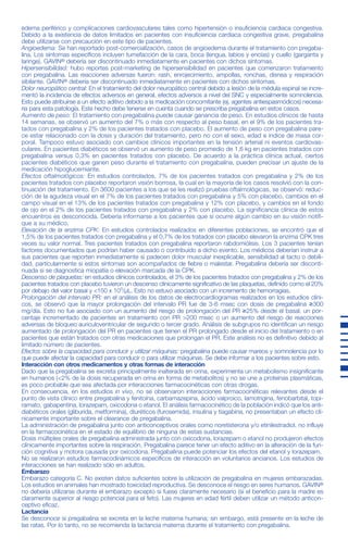 no tuvieron la respuesta esperada, podría incrementarse la dosis a 450 mg/día, dividida en dos veces.
Interrupción del tratamiento con pregabalina: De acuerdo con la práctica clínica actual, si se tiene que interrumpir
el tratamiento con pregabalina se deberá hacer de forma gradual durante un periodo mínimo de 1 semana inde-
pendientemente de la indicación.
Pacientes con alteración de la función renal: La pregabalina se elimina del sistema circulatorio principalmente por
excreción renal como fármaco inalterado. Dado que el clearance plasmático de pregabalina es directamente pro-
porcional al clearance de creatinina (Ver FARMACOCINÉTICA, Alteración de la función renal), la reducción de la dosis
en pacientes con la función renal alterada se deberá realizar de forma individualizada de acuerdo al clearance de
creatinina (Ccr), tal y como se indica en la Tabla 1, que se ha determinado usando la fórmula siguiente:
Ccr= [140 – edad (años)] x peso (kg)
72 x creatinina sérica (mg/dl)
La pregabalina se elimina del plasma en forma eficaz mediante hemodiálisis (50% del fármaco en 4 horas). En
pacientes sometidos a hemodiálisis, se debe ajustar la dosis diaria de pregabalina según su función renal. Además
de la dosis diaria, después de cada sesión de 4 horas de hemodiálisis se debe administrar de forma inmediata una
dosis complementaria (Ver Tabla 1).
Tabla 1. Ajuste de dosis de pregabalina de acuerdo a la función renal
gabalina y el 38% de los que recibieron placebo mejoraron la puntuación total de la HAM-A en al menos un 50%
desde la visita basal hasta la finalización del estudio.
Fibromialgia: La eficacia de pregabalina para el manejo de la fibromialgia fue establecida en un estudio doble ciego,
controlado con placebo, de 14 semanas de duración; y en otro estudio de suspensión, aleatorizado de 6 meses
de duración. Ambos estudios utilizaron el criterio del American College of Rheumatology para seleccionar a los
pacientes (historia de dolor de 3 meses de duración y presencia de dolor en 11 o más de los 18 puntos específi-
cos). Los estudios controlados mostraron una reducción del dolor medido por la escala análoga visual.
Adicionalmente la mejoría fue demostrada basada en un interrogatorio global al paciente (PGIC) y un cuestionario
de impacto de la fibromialgia (FIQ). No hubo diferencias, en cuanto a eficacia, entre las dosis de 600 y 450 mg/día.
Algunos pacientes tuvieron disminución del dolor a la semana de comenzar el tratamiento, y persistió durante todo
el estudio. En los estudios de suspensión, los pacientes recibieron tratamiento con pregabalina durante 6 sema-
nas; los que respondieron fueron entonces aleatorizados a continuar con pregabalina o recibir placebo durante 6
meses. La eficacia fue medida por la pérdida de respuesta terapéutica. Así, el grupo tratado con pregabalina requi-
rió un tiempo más prolongado que el grupo placebo para llegar a dicho punto. El 53% del grupo con pregabalina
vs el 33% del grupo con placebo, mantuvieron la respuesta terapéutica a los 6 meses de tratamiento.
FARMACOCINÉTICA
Los parámetros farmacocinéticos de pregabalina en el estado estacionario son similares en voluntarios sanos,
pacientes con epilepsia recibiendo fármacos antiepilépticos y pacientes con dolor crónico.
Absorción: La pregabalina se absorbe rápidamente cuando se administra en ayunas, alcanzando concentraciones
plasmáticas máximas una hora después de la administración de dosis única o dosis múltiples. La biodisponibilidad
oral de pregabalina es independiente de la dosis, y aproximadamente es ≥90%. Con la administración repetida, el
estado estacionario se alcanza en 24 a 48 horas posteriores. La velocidad de absorción de pregabalina disminuye
cuando se administra con alimentos, produciéndose un descenso en la Cmax de aproximadamente un 25-30% y
un retraso en el tmax de aproximadamente 2,5 horas. Sin embargo, la administración de pregabalina junto con ali-
mentos no tiene ningún efecto clínicamente significativo sobre el grado de absorción de pregabalina.
Distribución: En estudios preclínicos, se ha observado que la pregabalina atraviesa la barrera hematoencefálica en
ratones, ratas y monos; y que atraviesa la placenta y está presente en la leche, en ratas. En humanos, tras la admi-
nistración oral de pregabalina, el volumen de distribución aparente es de aproximadamente 0,56 l/kg. La pregaba-
lina no se une a las proteínas plasmáticas.
Metabolismo: La pregabalina sufre un metabolismo insignificante en humanos. Seguido a una dosis de pregabali-
na marcada radioactivamente, aproximadamente el 98% de la dosis administrada fue recuperada en orina como
pregabalina inalterada. El principal metabolito encontrado en la orina, el derivado N-metilado de pregabalina, repre-
sentó el 0,9% de la dosis.
Eliminación: La pregabalina se elimina del sistema circulatorio principalmente mediante excreción renal como fár-
maco inalterado. La vida media de eliminación es de 6,3 horas, en sujetos con función renal normal. El clearance
plasmático y renal de pregabalina son directamente proporcionales al clearance de creatinina (Ver Alteración renal).
Es necesario un ajuste de la dosis en pacientes con la función renal alterada o en hemodiálisis (Ver POSOLOGÍA Y
FORMA DE ADMINISTRACIÓN, Tabla 1).
La farmacocinética de pregabalina es lineal en el rango de dosis diaria recomendada. La variabilidad farmacociné-
tica interindividual de pregabalina es baja (<20%). La farmacocinética de dosis múltiples es predecible a partir de
los datos obtenidos con dosis única. Por tal motivo, no es necesario monitorear rutinariamente las concentracio-
nes plasmáticas de pregabalina.
Farmacocinética en grupos especiales de pacientes
Pacientes con alteración de la función renal: El clearance de pregabalina es directamente proporcional al clearance
de creatinina. Es necesario una disminución de la dosis en pacientes con insuficiencia renal. Además, la pregabali-
na es removida efectivamente del plasma mediante hemodiálisis. Luego de una sesión de hemodiálisis de 4 horas,
las concentraciones plasmáticas de pregabalina se reducen aproximadamente al 50%. En estos pacientes, debe
darse una dosis complementaria tras la hemodiálisis (Ver POSOLOGÍA Y FORMA DE ADMINISTRACIÓN, tabla 1).
Pacientes con alteración hepática: No se han llevado a cabo estudios de farmacocinética específicos en pacientes
con la función hepática alterada. Puesto que la pregabalina no sufre un metabolismo significativo y se excreta
mayoritariamente como fármaco inalterado en orina, no es previsible que una alteración de la función hepática alte-
re de forma significativa las concentraciones plasmáticas de pregabalina.
Ancianos (mayores de 65 años): El clearance de pregabalina tiende a disminuir al aumentar la edad. Este descen-
so en el clearance de pregabalina oral está en relación con el descenso del clearance de creatinina asociado con
el aumento de la edad. Podría requerirse una reducción de la dosis de pregabalina en pacientes que tengan la fun-
ción renal alterada debido a la edad (Ver POSOLOGÍA Y FORMA DE ADMINISTRACIÓN, Tabla 1).
POSOLOGÍA Y FORMA DE ADMINISTRACIÓN
GAVIN® se puede tomar con o sin alimentos. El rango de dosis es de 150 a 600 mg al día, dividiendo su adminis-
tración en dos o tres tomas.
Epilepsia: El tratamiento con pregabalina se puede iniciar con una dosis de 150 mg al día, dividida en dos o tres
veces. Acorde a la respuesta y tolerabilidad individual de cada paciente, la dosis se puede incrementar a 300 mg
al día, después de una semana. La dosis máxima que se puede alcanzar, después de una semana adicional, es de
600 mg al día.
Dolor neuropático: El tratamiento con pregabalina se puede comenzar con una dosis de 150 mg/día, dividida en
dos o tres veces. Acorde a la respuesta y tolerabilidad individual de cada paciente, la dosificación se puede incre-
mentar hasta 300 mg al día después de un intervalo de 3 a 7 días. Los pacientes que no presentan mejoría del
dolor luego de 2 a 4 semanas de tratamiento con 300 mg/día, puede aumentarse la dosis a 600 mg/día.
Trastorno de ansiedad generalizada: El rango de dosis es de 150 a 600 mg al día, dividiendo su administración
en dos o tres tomas. Se debe reevaluar periódicamente la necesidad del tratamiento.
El tratamiento con pregabalina se puede iniciar con una dosis de 150 mg al día. Acorde a la respuesta y tolerabili-
dad individual de cada paciente, la dosis se puede incrementar a 300 mg al día después de una semana. Tras una
semana adicional, la dosis se puede incrementar a 450 mg al día. La dosis máxima que se puede alcanzar, des-
pués de una semana adicional, es de 600 mg al día.
Fibromialgia: La dosis recomendada es de 300 a 450 mg al día. La dosis de inicio debería ser de 150 mg/día divi-
dida en dos veces y a la semana podría incrementarse a 300 mg/día dividida en dos veces. En los pacientes que
edema periférico y complicaciones cardiovasculares tales como hipertensión o insuficiencia cardiaca congestiva.
Debido a la existencia de datos limitados en pacientes con insuficiencia cardiaca congestiva grave, pregabalina
debe utilizarse con precaución en este tipo de pacientes.
Angioedema: Se han reportado post-comercialización, casos de angioedema durante el tratamiento con pregaba-
lina. Los síntomas específicos incluyen tumefacción de la cara, boca (lengua, labios y encías) y cuello (garganta y
laringe). GAVIN® debería ser discontinuado inmediatamente en pacientes con dichos síntomas.
Hipersensibilidad: hubo reportes post-marketing de hipersensibilidad en pacientes que comenzaron tratamiento
con pregabalina. Las reacciones adversas fueron: rash, enrojecimiento, ampollas, ronchas, disnea y respiración
sibilante. GAVIN® debería ser discontinuado inmediatamente en pacientes con dichos síntomas.
Dolor neuropático central: En el tratamiento del dolor neuropático central debido a lesión de la médula espinal se incre-
mentó la incidencia de efectos adversos en general, efectos adversos a nivel del SNC y especialmente somnolencia.
Esto puede atribuirse a un efecto aditivo debido a la medicación concomitante (ej. agentes antiespasmódicos) necesa-
ria para esta patología. Este hecho debe tenerse en cuenta cuando se prescriba pregabalina en estos casos.
Aumento de peso: El tratamiento con pregabalina puede causar ganancia de peso. En estudios clínicos de hasta
14 semanas, se observó un aumento del 7% o más con respecto al peso basal, en el 9% de los pacientes tra-
tados con pregabalina y 2% de los pacientes tratados con placebo. El aumento de peso con pregabalina pare-
ce estar relacionado con la dosis y duración del tratamiento, pero no con el sexo, edad e índice de masa cor-
poral. Tampoco estuvo asociado con cambios clínicos importantes en la tensión arterial ni eventos cardiovas-
culares. En pacientes diabéticos se observó un aumento de peso promedio de 1,6 kg en pacientes tratados con
pregabalina versus 0,3% en pacientes tratados con placebo. De acuerdo a la práctica clínica actual, ciertos
pacientes diabéticos que ganen peso durante el tratamiento con pregabalina, pueden precisar un ajuste de la
medicación hipoglucemiante.
Efectos oftalmológicos: En estudios controlados, 7% de los pacientes tratados con pregabalina y 2% de los
pacientes tratados con placebo reportaron visión borrosa, la cual en la mayoría de los casos resolvió con la con-
tinuación del tratamiento. En 3600 pacientes a los que se les realizó pruebas oftalmológicas, se observó: reduc-
ción de la agudeza visual en el 7% de los pacientes tratados con pregabalina y 5% con placebo, cambios en el
campo visual en el 13% de los pacientes tratados con pregabalina y 12% con placebo, y cambios en el fondo
de ojo en el 2% de los pacientes tratados con pregabalina y 2% con placebo. La significancia clínica de estos
encuentros es desconocida. Debería informarse a los pacientes que si ocurre algún cambio en su visión notifi-
que a su médico.
Elevación de la enzima CPK: En estudios controlados realizados en diferentes poblaciones, se encontró que el
1,5% de los pacientes tratados con pregabalina y el 0,7% de los tratados con placebo elevaron la enzima CPK tres
veces su valor normal. Tres pacientes tratados con pregabalina reportaron rabdomiólisis. Los 3 pacientes tenían
factores documentados que podrían haber causado o contribuído a dicho evento. Los médicos deberían instruir a
sus pacientes que reporten inmediatamente si padecen dolor muscular inexplicable, sensibilidad al tacto o debili-
dad, particularmente si estos síntomas son acompañados de fiebre o malestar. Pregabalina debería ser disconti-
nuada si se diagnostica miopatía o elevación marcada de la CPK.
Descenso de plaquetas: en estudios clínicos controlados, el 3% de los pacientes tratados con pregabalina y 2% de los
pacientes tratados con placebo tuvieron un descenso clínicamente significativo de las plaquetas, definido como el 20%
por debajo del valor basal y <150 x 103
/µL. Esto no estuvo asociado con un incremento de hemorragias.
Prolongación del intervalo PR: en el análisis de los datos de electrocardiogramas realizados en los estudios clíni-
cos, se observó que la mayor prolongación del intervalo PR fue de 3-6 msec con dosis de pregabalina ≥300
mg/día. Esto no fue asociado con un aumento del riesgo de prolongación del PR ≥25% desde el basal, un por-
centaje incrementado de pacientes en tratamiento con PR >200 msec o un aumento del riesgo de reacciones
adversas de bloqueo auriculoventricular de segundo o tercer grado. Análisis de subgrupos no identifican un riesgo
aumentado de prolongación del PR en pacientes que tienen el PR prolongado desde el inicio del tratamiento o en
pacientes que están tratados con otras medicaciones que prolongan el PR. Este análisis no es definitivo debido al
limitado número de pacientes.
Efectos sobre la capacidad para conducir y utilizar máquinas: pregabalina puede causar mareos y somnolencia por lo
que puede afectar la capacidad para conducir o para utilizar máquinas. Se debe informar a los pacientes sobre esto.
Interacción con otros medicamentos y otras formas de interacción
Dado que la pregabalina se excreta principalmente inalterada en orina, experimenta un metabolismo insignificante
en humanos (<2% de la dosis recuperada en orina en forma de metabolitos) y no se une a proteínas plasmáticas,
es poco probable que sea afectada por interacciones farmacocinéticas con otras drogas.
En consecuencia, en los estudios in vivo, no se observaron interacciones farmacocinéticas relevantes desde el
punto de vista clínico entre pregabalina y fenitoína, carbamazepina, ácido valproico, lamotrigina, fenobarbital, topi-
ramato, gabapentina, lorazepam, oxicodona o etanol. El análisis farmacocinético de la población indicó que los anti-
diabéticos orales (gliburida, metformina), diuréticos (furosemida), insulina y tiagabina, no presentaban un efecto clí-
nicamente importante sobre el clearance de pregabalina.
La administración de pregabalina junto con anticonceptivos orales como noretisterona y/o etinilestradiol, no influye
en la farmacocinética en el estado de equilibrio de ninguna de estas sustancias.
Dosis múltiples orales de pregabalina administrada junto con oxicodona, lorazepam o etanol no produjeron efectos
clínicamente importantes sobre la respiración. Pregabalina parece tener un efecto aditivo en la alteración de la fun-
ción cognitiva y motora causada por oxicodona. Pregabalina puede potenciar los efectos del etanol y lorazepam.
No se realizaron estudios farmacodinámicos específicos de interacción en voluntarios ancianos. Los estudios de
interacciones se han realizado sólo en adultos.
Embarazo
Embarazo categoría C. No existen datos suficientes sobre la utilización de pregabalina en mujeres embarazadas.
Los estudios en animales han mostrado toxicidad reproductiva. Se desconoce el riesgo en seres humanos. GAVIN®
no debería utilizarse durante el embarazo excepto si fuese claramente necesario (si el beneficio para la madre es
claramente superior al riesgo potencial para el feto). Las mujeres en edad fértil deben utilizar un método anticon-
ceptivo eficaz.
Lactancia
Se desconoce si pregabalina se excreta en la leche materna humana; sin embargo, está presente en la leche de
las ratas. Por lo tanto, no se recomienda la lactancia materna durante el tratamiento con pregabalina.
CCME NÚMERO: 651
Prospecto GAVIN 25-50-75-150-300 mg cápsulas (Dso.)
CÓDIGO-VERSIÓN: G00088200-03
FORMATO: 360 x 190 mm
ESP. TÉCNICA: PRO-002
PLANO: MAT-PRO-028I
CÓD. DE BARRAS: COD-PRO-361
COLOR: PANT. 072
Clearance de
Creatinina (Ccr) Dosis diaria total de pregabalina* Posología
(ml/min)
Dosis inicial (mg/día) Dosis máxima (mg/día)
≥60 150 600 DVD o TVD
≥30 - <60 75 300 DVD o TVD
≥15 - <30 25-50 150 UVD o DVD
<15 25 75 UVD
Dosis complementarias tras la hemodiálisis (mg)
25 100 Dosis única
** TVD = Tres veces al día
DVD = Dos veces al día
UVD = Una vez al día
* La dosis diaria total (mg/día) se debe dividir en las tomas indicadas en la posología para obtener los mg/dosis
adecuados.
** La dosis complementaria es una única dosis adicional.
Uso en pacientes con alteración de la función hepática: No se requiere ajuste de la dosis en pacientes con la fun-
ción hepática alterada.
Uso en niños y adolescentes: GAVIN® no está recomendado para uso en niños menores de 12 años y adolescen-
tes (de 12 a 17 años de edad) debido a la escasez de datos sobre seguridad y eficacia.
Uso en ancianos (mayores de 65 años de edad): Los pacientes ancianos pueden precisar una reducción de la
dosis de pregabalina debido a la disminución de la función renal (véase Pacientes con alteración renal).
CONTRAINDICACIONES
Hipersensibilidad al principio activo o a alguno de los excipientes.
ADVERTENCIAS
Resultados de un estudio sugieren un aumento del riesgo de ideas o comportamiento suicidas en los pacientes tratados
con drogas antiepilépticas (DAEs).
Se realizó una evaluación de 199 estudios clínicos controlados, para evaluar la incidencia de comportamiento e ideación
suicida en pacientes con tratamientos con DAEs (11 diferentes drogas antiepilépticas). Estos estudios evaluaron la efi-
cacia de diferentes drogas antiepilépticas en tratamiento de epilepsia y alteraciones psiquiátricas (trastorno bipolar, depre-
sión y ansiedad) y otras condiciones.
Los pacientes aleatorizados a algunas de las drogas antiepilépticas tuvieron casi el doble del riesgo de tener ideación o com-
portamiento suicida comparado con los pacientes aleatorizados al grupo placebo (riesgo relativo 1.8, 95% IC; 1.2, 2.7).
El número de casos de suicidio dentro de estos estudios es muy pequeño para permitir estimar cualquier conclusión
sobre el efecto de las DAEs sobre el suicidio consumado.
Las indicaciones para las cuales se prescriben DAEs comprenden patologías que en si mismas se asocian a un riesgo
creciente de morbilidad y mortalidad, de ideas y de comportamiento suicida. Los pacientes, sus cuidadores y las fami-
lias deben ser informados del potencial aumento de riesgo de tener ideas y comportamientos suicidas y se debe acon-
sejar sobre la necesidad de estar alerta ante la aparición o el empeoramiento de los síntomas de depresión, cualquier
cambio inusual en humor o comportamiento, o la aparición de ideas y comportamientos suicidas.
PRECAUCIONES
El tratamiento con pregabalina se ha asociado a mareos y somnolencia, lo cual podría incrementar los casos de
lesiones accidentales (caídas) en la población anciana. Por lo tanto, se debe aconsejar a los pacientes que tengan
precaución hasta que se familiaricen con los efectos potenciales del fármaco.
Tras alcanzar el control de las crisis con pregabalina en el tratamiento combinado, no hay datos suficientes que per-
mitan suprimir la medicación antiepiléptica concomitante, para lograr la monoterapia con pregabalina.
Discontinuación abrupta: Con respecto a la interrupción del tratamiento de pregabalina, como con otros antiepilép-
ticos, debería disminuirse la dosis gradualmente (mínimo durante 1 semana), para minimizar el potencial incremen-
to de la frecuencia de las crisis en pacientes epilépticos.
Después de una interrupción abrupta de la medicación, en algunos pacientes se han observado los siguientes
síntomas: insomnio, dolor de cabeza, náuseas y diarrea. Se debe informar al paciente sobre esto al inicio del tra-
tamiento.
Edema periférico: El tratamiento con pregabalina puede causar edema periférico. En ensayos a corto plazo en
pacientes sin enfermedad cardiaca o vascular periférica clínicamente significativa, no hubo asociación aparente entre
REGISTRO DE APROBACIÓN DE ARTES FINALES
Jef. de Publicidad
Gcia. de Publicidad
Gcia. Línea de Producto o
Gcia . Mercados Externos
(tachar lo que no corresponda)
Dirección Médica
Dirección Técnica
Jef. Des. Mat. de Empaque
/ /
/ /
/ /
/ /
/ /
/ /
Hoja 2/2
 