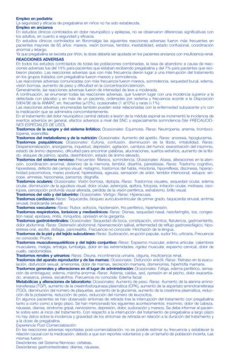 GAVIN®
25, 50, 75, 150 y 300
PREGABALINA 25, 50, 75, 150 y 300 mg
Venta bajo receta archivada
Industria Argentina
Cápsulas
COMPOSICIÓN
Cada cápsula de GAVIN® 25 contiene:
Pregabalina ...................................................................................................................................................25 mg
Excipientes: Starcap® 1500, Lauril sulfato de sodio, Talco, Almidón Pregelatinizado 1500, Anhídrido silícico coloi-
dal, Estearato de magnesio ...............................................................................................................................c.s.
Cada cápsula de GAVIN® 50 contiene:
Pregabalina ...................................................................................................................................................50 mg
Excipientes: Starcap® 1500, Lauril sulfato de sodio, Talco, Almidón Pregelatinizado 1500, Anhídrido silícico coloi-
dal, Estearato de magnesio ...............................................................................................................................c.s.
Cada cápsula de GAVIN® 75 contiene:
Pregabalina ...................................................................................................................................................75 mg
Excipientes: Starcap® 1500, Lauril sulfato de sodio, Talco, Almidón Pregelatinizado 1500, Anhídrido silícico coloi-
dal, Estearato de magnesio ...............................................................................................................................c.s.
Cada cápsula de GAVIN® 150 contiene:
Pregabalina .................................................................................................................................................150 mg
Excipientes: Starcap® 1500, Lauril sulfato de sodio, Talco, Almidón Pregelatinizado 1500, Anhídrido silícico coloi-
dal, Estearato de magnesio ...............................................................................................................................c.s.
Cada cápsula de GAVIN® 300 contiene:
Pregabalina .................................................................................................................................................300 mg
Excipientes: Starcap® 1500, Lauril sulfato de sodio, Talco, Almidón Pregelatinizado 1500, Anhídrido silícico coloi-
dal, Estearato de magnesio ...............................................................................................................................c.s.
ACCIÓN TERAPÉUTICA
Antiepiléptico. Antineurálgico
INDICACIONES
Epilepsia: GAVIN® está indicado como terapia adjunta de las crisis parciales con o sin generalización secundaria,
en adultos.
Dolor neuropático: GAVIN® está indicado en el tratamiento del dolor neuropático periférico y central, en adultos.
Trastorno de ansiedad generalizada: GAVIN® está indicado en el tratamiento del trastorno de ansiedad generali-
zada (TAG), en adultos.
Fibromialgias: GAVIN® está indicado en el tratamiento de fibromialgias, en adultos.
ACCIÓN FARMACOLÓGICA
El principio activo, pregabalina, es un análogo del ácido gamma-aminobutírico (ácido (S)-3-(aminometil)-5-metilhe-
xanoico). La pregabalina se une en el Sistema Nervioso Central a la proteína α2-δ, una subunidad auxiliar de los
canales de calcio voltaje dependientes, desplazando potencialmente a [3H]-gabapentina.
Experiencia clínica
Epilepsia: La pregabalina se ha estudiado, como terapia adjunta, en pacientes adultos con epilepsia parcial, en 3
estudios clínicos controlados con una duración de hasta 12 semanas tanto con dos como con tres administracio-
nes al día (TVD). Los perfiles de seguridad y eficacia para los regímenes posológicos de dos y tres veces al día fue-
ron similares. Se observó una reducción en la frecuencia de las crisis a la primera semana de tratamiento.
Dolor neuropático: Se ha demostrado la eficacia en estudios en neuropatía diabética, neuralgia postherpética y lesión
de la médula espinal. La pregabalina se ha estudiado en 10 ensayos clínicos controlados con una duración de hasta
13 semanas y dos administraciones al día (DVD), y con una duración de hasta 8 semanas y tres administraciones al día
(TVD). Los perfiles de seguridad y eficacia para los regímenes posológicos de dos y tres veces al día fueron similares.
En ensayos clínicos de hasta 12 semanas de duración para dolor neuropático periférico y central, se observó una
reducción del dolor a la primera semana de tratamiento y se mantuvo a lo largo del período de tratamiento. En
ensayos clínicos controlados para dolor neuropático periférico, el 35% de los pacientes tratados con pregabalina
y el 18% de los pacientes con placebo experimentaron una mejoría de un 50% en la escala de dolor. En el caso
de los pacientes que no experimentaron somnolencia, dicha mejoría se observó en un 33% de los pacientes tra-
tados con pregabalina y en un 18% de los pacientes con placebo. En el caso de los pacientes que experimenta-
ron somnolencia, los porcentajes de respondedores fueron del 48% para pregabalina y 16% para placebo. En el
ensayo clínico controlado para dolor neuropático central, el 22% de los pacientes tratados con pregabalina y el 7%
de los pacientes con placebo experimentaron una mejoría del 50% en la escala de dolor.
Trastorno de ansiedad generalizada (TAG): La pregabalina se ha estudiado en 6 estudios controlados de 4-6 sema-
nas de duración, un estudio en ancianos de 8 semanas de duración y un estudio a largo plazo de prevención de
recaídas con una fase doble ciego de prevención de recaídas de 6 meses de duración. En la primera semana se
observó un alivio de los síntomas del TAG como se reflejó en la Escala de Valoración de la Ansiedad de Hamilton
(HAM-A). En los estudios clínicos controlados (4-8 semanas de duración) el 52% de los pacientes tratados con pre-
SOBREDOSIFICACIÓN
En sobredosis de hasta 15 g, no se comunicaron reacciones adversas no esperadas. Las reacciones adversas no
fueron diferentes a las vistas con las dosis más altas recomendadas.
Manejo de la sobredosis: No hay un antídoto específico. Si estuviera indicada la eliminación de la droga no absor-
bida, puede intentarse con provocación del vómito o lavado gástrico, protegiendo la vía aérea. Se debe realizar
soporte general del paciente incluyendo monitoreo de signos vitales y observación clínica. La hemodiálisis puede
considerarse en pacientes con insuficiencia renal (Ver POSOLOGÍA Y FORMA DE ADMINISTRACIÓN, Tabla 1).
“Ante la eventualidad de una sobredosificación, concurrir al Hospital más cercano o comunicarse con los Centros
de Toxicología:
HOSPITAL DE PEDIATRÍA RICARDO GUTIÉRREZ: (011) 4962-6666/2247.
HOSPITAL ALEJANDRO POSADAS: (011) 4654-6648/4658-7777.
Optativamente otros Centros de Toxicología.”
PRESENTACIONES.
GAVIN® 25, 50, 150 y 300 se presenta en envases conteniendo 28 cápsulas.
GAVIN® 75 se presenta en envases conteniendo 14 y 28 cápsulas
CONDICIONES DE CONSERVACIÓN Y ALMACENAMIENTO
Conservar en su envase original a temperatura entre 15ºC y 30ºC.
“Este medicamento debe ser usado exclusivamente bajo prescripción y vigilancia médica y no puede repetirse
sin nueva receta médica.”
“MANTENER TODOS LOS MEDICAMENTOS FUERA DEL ALCANCE DE LOS NIÑOS”
Empleo en pediatría
La seguridad y eficacia de pregabalina en niños no ha sido establecida.
Empleo en ancianos
En estudios clínicos controlados en dolor neuropático y epilepsia, no se observaron diferencias significativas con
los adultos, en cuanto a seguridad y eficacia.
En estudios clínicos controlados en fibromialgia las siguientes reacciones adversas fueron más frecuentes en
pacientes mayores de 65 años: mareos, visión borrosa, temblor, inestabilidad, estado confusional, coordinación
anormal y letargo.
Ya que pregabalina se excreta por riñón, la dosis debería ser ajustada en los pacientes ancianos con insuficiencia renal.
REACCIONES ADVERSAS
En todos los estudios controlados de todas las poblaciones combinadas, la tasa de abandono a causa de reac-
ciones adversas fue del 14% para pacientes que estaban recibiendo pregabalina y del 7% para pacientes que reci-
bieron placebo. Las reacciones adversas que con más frecuencia dieron lugar a una interrupción del tratamiento
en los grupos tratados con pregabalina fueron mareos y somnolencia.
Las reacciones adversas comunicadas con más frecuencia fueron mareos, somnolencia, sequedad bucal, edema,
visión borrosa, aumento de peso y dificultad en la concentración/atención.
Generalmente, las reacciones adversas fueron de intensidad de leve a moderada.
A continuación, se enumeran todas las reacciones adversas, que tuvieron lugar con una incidencia superior a la
detectada con placebo y en más de un paciente, ordenadas por sistema y frecuencia acorde a la Disposición
5904/96 de la ANMAT, en: frecuentes (≥10%), ocasionales (1 al10%) y raras (<1%).
Las reacciones adversas enumeradas también pueden estar relacionadas con la enfermedad subyacente y/o con
la medicación que se administra concomitantemente.
En el tratamiento del dolor neuropático central debido a lesión de la médula espinal se incrementó la incidencia de
eventos adversos en general, efectos adversos a nivel del SNC y especialmente somnolencia (Ver PRECAUCIO-
NES ESPECIALES DE USO).
Trastornos de la sangre y del sistema linfático: Ocasionales: Equimosis. Raras: Neutropenia, anemia, tromboci-
topenia, eosinofilia.
Trastornos del metabolismo y de la nutrición: Ocasionales: Aumento del apetito. Raras: anorexia, hipoglucemia.
Trastornos psiquiátricos: Ocasionales: Euforia, confusión, disminución de la líbido, irritabilidad. Raras:
Despersonalización, anorgasmia, inquietud, depresión, agitación, cambios del humor, exacerbación del insomnio,
estado de ánimo depresivo, dificultad para encontrar palabras, alucinaciones, sueños extraños, aumento de la líbi-
do, ataques de pánico, apatía, desinhibición, estado de ánimo elevado.
Trastornos del sistema nervioso: Frecuentes: Mareos, somnolencia. Ocasionales: Ataxia, alteraciones en la aten-
ción, coordinación anormal, deterioro de la memoria, temblor, disartria, parestesias. Raras: Trastorno cognitivo,
hipoestesia, defecto del campo visual, nistagmo, trastornos del habla, mioclonía, hiporreflexia, discinesia, hiperac-
tividad psicomotora, mareo postural, hiperestesia, ageusia, sensación de ardor, temblor intencional, estupor, sín-
cope, amnesia, hipocinesia, parosmia, disgrafía.
Trastornos oculares: Ocasionales: Visión borrosa, diplopía. Raras: Trastornos visuales, sequedad ocular, edema
ocular, disminución de la agudeza visual, dolor ocular, astenopía, epifora, fotopsia, irritación ocular, midriasis, osci-
lopsia, percepción profunda visual alterada, pérdida de la visión periférica, estrabismo, brillo visual.
Trastornos del oído y del laberinto: Ocasionales: Vértigo. Raras: Hiperacusia.
Trastornos cardíacos: Raras: Taquicardia, bloqueo auriculoventricular de primer grado, taquicardia sinusal, arritmia
sinusal, bradicardia sinusal.
Trastornos vasculares: Raras: Rubor, sofocos, hipotensión, frío periférico, hipertensión.
Trastornos respiratorios, toráxicos y mediastínicos: Raras: Disnea, sequedad nasal, nasofaringitis, tos, conges-
tión nasal, epistaxis, rinitis, ronquidos, opresión en la garganta.
Trastornos gastrointestinales: Ocasionales: Sequedad de boca, constipación, vómitos, flatulencia, gastroenteritis,
dolor abdominal. Raras: Distensión abdominal, hipersecreción salival, enfermedad de reflujo gastroesofágico, hipo-
estesia oral, ascitis, disfagia, pancreatitis. Frecuencia no conocida: Hinchazón de la lengua.
Trastornos de la piel y del tejido subcutáneo: Raras: Sudoración, erupción papular, sudor frío, urticaria. Frecuencia
no conocida: Prurito.
Trastornos musculoesqueléticos y del tejido conjuntivo: Raras: Espasmo muscular, edema articular, calambres
musculares, mialgia, artralgia, lumbalgia, dolor en las extremidades, rigidez muscular, espasmo cervical, dolor de
cuello, rabdomiólisis.
Trastornos renales y urinarios: Raras: Disuria, incontinencia urinaria, oliguria, insuficiencia renal.
Trastornos del aparato reproductor y de las mamas: Ocasionales: Disfunción eréctil. Raras: Retraso en la eyacu-
lación, disfunción sexual, amenorrea, dolor de mamas, secreción mamaria, dismenorrea, hipertrofia mamaria.
Trastornos generales y alteraciones en el lugar de administración: Ocasionales: Fatiga, edema periférico, sensa-
ción de embriaguez, edema, marcha anormal. Raras: Astenia, caídas, sed, opresión en el pecho, dolor exacerba-
do, anasarca, pirexia, escalofríos. Frecuencia no conocida: Edema facial.
Metabólicas y alteraciones de laboratorio: Ocasionales: Aumento de peso. Raras: Aumento de la alanina amino-
transferasa (TGP), aumento de la creatinfosfoquinasa plasmática (CPK), aumento de la aspartato aminotransferasa
(TGO), disminución del número de plaquetas, aumento de la glucemia, aumento de la creatinina plasmática, reduc-
ción de la potasemia, reducción de peso, reducción del número de leucocitos.
En algunos pacientes se han observado síntomas de retirada tras la interrupción del tratamiento con pregabalina
tanto a corto como a largo plazo. Se han mencionado los siguientes acontecimientos: insomnio, dolor de cabeza,
náuseas, diarrea, síndrome gripal, nerviosismo, depresión, dolor, sudoración y mareos. Se debe informar al pacien-
te sobre esto al inicio del tratamiento. Con respecto a la interrupción del tratamiento de pregabalina a largo plazo
no hay datos sobre la incidencia y gravedad de los síntomas de retirada en relación a la duración del tratamiento y
a la dosis de pregabalina.
Experiencia Post-Comercialización:
En las reacciones adversas reportadas post-comercialización, no es posible estimar su frecuencia y establecer la
relación causal con la medicación, debido a que son reportes voluntarios y de un tamaño de población incierta. Las
mismas fueron:
Desórdenes del Sistema Nervioso: cefaleas.
Desórdenes gastrointestinales: diarrea, náuseas.
GADOR S.A.
Darwin 429 - C1414CUI - Buenos Aires - Tel: 4858-9000.
Directora Técnica: Olga N. Greco - Farmacéutica.
Especialidad Medicinal Autorizada por el Ministerio de Salud.
Certificado N° 54.246
Fecha de última revisión: 09/2010
G00088200-03
Gador
Obtenga mayor información visitando nuestro sitio en internet: www.gador.com.ar
o solicítela por correo electrónico: info@gador.com.ar
Gador
Al Cuidado de la Vida
CCME NÚMERO: 651
Prospecto GAVIN 25-50-75-150-300 mg cápsulas (Fte.)
CÓDIGO-VERSIÓN: G00088200-03
FORMATO: 360 x 190 mm
ESP. TÉCNICA: PRO-002
PLANO: MAT-PRO-028I
CÓD. DE BARRAS: COD-PRO-361
COLOR: PANT. 072
REGISTRO DE APROBACIÓN DE ARTES FINALES
Jef. de Publicidad
Gcia. de Publicidad
Gcia. Línea de Producto o
Gcia . Mercados Externos
(tachar lo que no corresponda)
Dirección Médica
Dirección Técnica
Jef. Des. Mat. de Empaque
/ /
/ /
/ /
/ /
/ /
/ /
Hoja 1/2
 