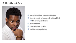 A Bit About Me
š  Microso'	Technical	Evangelist	in	Boston!	
š  Xavier	University	of	Louisiana	Grad	(May	2014)	
š B.S.	in	Computer	Science	
š  Louisiana	NaIve	
š  Video	Game	and	VR	Nerd	
š  CerIﬁed	Awesome	Person	
 