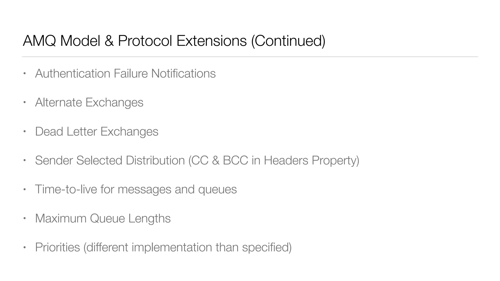 AMQ Model & Protocol Extensions (Continued)
• Authentication Failure Notiﬁcations
• Alternate Exchanges
• Dead Letter Exchanges
• Sender Selected Distribution (CC & BCC in Headers Property)
• Time-to-live for messages and queues
• Maximum Queue Lengths
• Priorities (different implementation than speciﬁed)
 