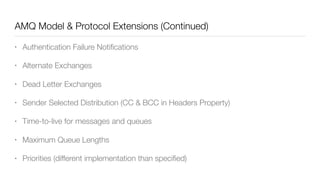 AMQ Model & Protocol Extensions (Continued)
• Authentication Failure Notiﬁcations
• Alternate Exchanges
• Dead Letter Exchanges
• Sender Selected Distribution (CC & BCC in Headers Property)
• Time-to-live for messages and queues
• Maximum Queue Lengths
• Priorities (different implementation than speciﬁed)
 