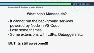 What can’t Monaco do?
INTO THE BOX 2024
How we built TryBoxLang in under 48 hours
- It cannot run the background services
powered by Node in VS Code
- Lose some themes
- Some extensions with LSPs, Debuggers etc
BUT its still awesome!!!
 