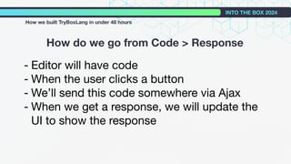 How do we go from Code > Response
INTO THE BOX 2024
How we built TryBoxLang in under 48 hours
- Editor will have code
- When the user clicks a button
- We’ll send this code somewhere via Ajax
- When we get a response, we will update the
UI to show the response
 