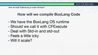 - We have the BoxLang OS runtime
- Should we call it with CFExecute
- Deal with Std-in and std-out
- Feels a little icky
- Will it scale?
How will we compile BoxLang Code
INTO THE BOX 2024
How we built TryBoxLang in under 48 hours
 