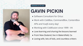 GAVIN PICKIN
SPEAKER AT ITB 2024
● Software Consultant for Ortus
● Work with ColdBox, CommandBox, ContentBox
APIs and VueJS every day!
● Working with Coldfusion since 1999 - V4
● Love learning and sharing the lessons learned
● From New Zealand, live in Bakersﬁeld, Ca
● Loving wife, lots of kids, and countless critters
 
