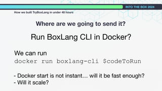 Run BoxLang CLI in Docker?
We can run
docker run boxlang-cli $codeToRun
- Docker start is not instant… will it be fast enough?
- Will it scale?
Where are we going to send it?
INTO THE BOX 2024
How we built TryBoxLang in under 48 hours
 