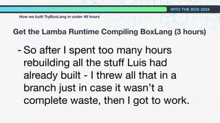 - So after I spent too many hours
rebuilding all the stuﬀ Luis had
already built - I threw all that in a
branch just in case it wasn’t a
complete waste, then I got to work.
Get the Lamba Runtime Compiling BoxLang (3 hours)
INTO THE BOX 2024
How we built TryBoxLang in under 48 hours
 