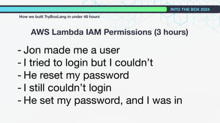 - Jon made me a user
- I tried to login but I couldn’t
- He reset my password
- I still couldn’t login
- He set my password, and I was in
AWS Lambda IAM Permissions (3 hours)
INTO THE BOX 2024
How we built TryBoxLang in under 48 hours
 