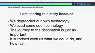 I am sharing this story because:
INTO THE BOX 2024
How we built TryBoxLang in under 48 hours
- We dogfooded our own technology
- We used some cool technology
- The journey to the destination is just as
important
- It surprised even us what we could do, and
how fast
 