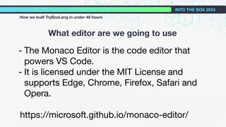What editor are we going to use
INTO THE BOX 2024
How we built TryBoxLang in under 48 hours
- The Monaco Editor is the code editor that
powers VS Code.
- It is licensed under the MIT License and
supports Edge, Chrome, Firefox, Safari and
Opera.
https://microsoft.github.io/monaco-editor/
 