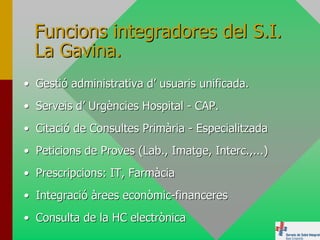 Funcions integradores del S.I.
  La Gavina.
• Gestió administrativa d’ usuaris unificada.
• Serveis d’ Urgències Hospital - CAP.
• Citació de Consultes Primària - Especialitzada
• Peticions de Proves (Lab., Imatge, Interc.,...)
• Prescripcions: IT, Farmàcia
• Integració àrees econòmic-financeres
• Consulta de la HC electrònica
 
