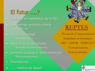 El futur ....?
• Continuar la implantació de la HCI
• Implementar protocols oberts
       DICOM, HL7                          REPTES
• Integrar la imatge                   Protocols d’ interconnexió
      Radiologia, Ecos,...              Estàndars en Semàntica
• Integrar altres documents            HL7 - EHCR - EDIFACT
      Resultats de proves externes,...      Comunicacions
• Connexió d’equips d’ electromedicina      Cost econòmic
       Electrocardiogrames,...

• Telemedicina
• ...... Història de Salud?
 