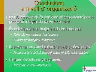 Conclusions
         a nivell d’ organització
• La HC electrònica és una eina imprescindible per la
  prestació integral de serveis de salut.
• És necessària una major ajuda institucional
  – Falta de normatives i estàndars
  – Suport tecnològic i econòmic

• Representa un canvi cultural en els professionals
  – Igual accés a la informació entre nivells assistencials

• Canvien circuits i organigrames
  – Intranet, correu electrònic
 