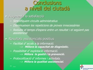 Conclusions
               a nivell del ciutadà
• Augmenta la satisfacció
   – Simplifiquem circuits administratius
   – Disminueixen les repeticions de proves innecessàries
   – Redueix el temps d’espera entre un resultat i el següent pas
     assistencial
• Resultats assistencials positius
   – Facilitat d’ accés a la informació.
           --> Millora la capacitat de diagnòstic.
   – Possibilitat d’ explotació informació.
           --> Millora la gestió i la prevenció.
   – Protocolització d’ informes i activitats.
          --> Millora la qualitat assistencial.
   – ...
 