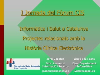 I Jornada del Fòrum CIS

Informàtica i Salut a Catalunya
 Projectes relacionats amb la
  Història Clínica Electrònica
             Jordi Coderch        Josep Vilà i Sans
             Dtor. Avaluació     Dtor. Departament
          Informació i Recerca      Informàtica
          jcoderch@hosppal.es    jvila@hosppal.es
 