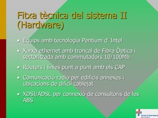 Fitxa tècnica del sistema II
(Hardware)
• Equips amb tecnologia Pentium d’ Intel
• Xarxa ethernet amb troncal de Fibra Òptica i
  sectoritzada amb commutadors 10/100Mb
• Routers i línies punt a punt amb els CAP
• Comunicació radio per edificis annexes i
  ubicacions de difícil cablejat
• XDSI/ADSL per connexió de consultoris de les
  ABS
 