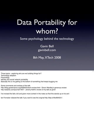 Data Portability for
                             whom?
                           Some psychology behind the technology

                                                        Gavin Bell
                                                      gavinbell.com

                                              8th May, XTech 2008


                                                                                                    1

Three topics - exploring who are we building things for?
Technology adoption
Psychology
Identity and social network portability
Basically this is me getting to the bottom of something that keeps bugging me

Some comments and reviews of the talk
http://blog.gardeviance.org/2008/05/xtech-review.html - Simon Wardley!s generous review
http://adactio.com/journal/1467/ - Jeremy Keith!s review of my talk as given

I!ve revised the talk a bit and given more context in the notes so that this stands up on its own

Ian Forrester videoed the talk if you want to see the original http://blip.tv/ﬁle/894551/
