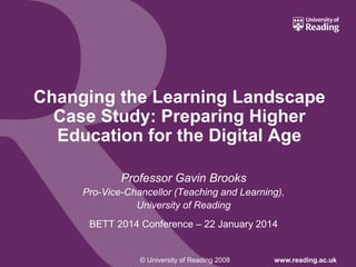 © University of Reading 2008 www.reading.ac.uk
Changing the Learning Landscape
Case Study: Preparing Higher
Education for the Digital Age
Professor Gavin Brooks
Pro-Vice-Chancellor (Teaching and Learning),
University of Reading
BETT 2014 Conference – 22 January 2014
 