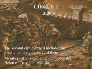 CIRCLE II lust The second circle of hell includes the people let lust get a hold of them. Members of this circle include Cleopatra ,  Helen of Troy, and Achilles. 