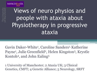 Views of neuro physios and
      people with ataxia about
    Physiotherapy in progressive
               ataxia

Gavin Daker-White1, Caroline Sanders1, Katherine
Payne1, Julie Greenfield2, Helen Kingston3, Krystle
Kontoh4, and John Ealing5

1 University of Manchester; 2 Ataxia UK; 3 Clinical
Genetics, CMFT; 4 Genetic Alliance; 5 Neurology, SRFT
 