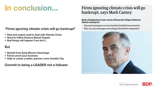 In conclusion...
“Firms ignoring climate crisis will go bankrupt”
•	 Real and urgent need to deal with Climate Crisis
•	 Need to follow Science Based Targets
•	 Bad things will happen if we don’t...
But
•	 Benefit from Early Movers Advantage
•	 Future-proof your business
•	 Help to create a better, greener, more liveable City.
Commit to being a LEADER not a follower
Photograph: Leon Neal/Getty Images
 