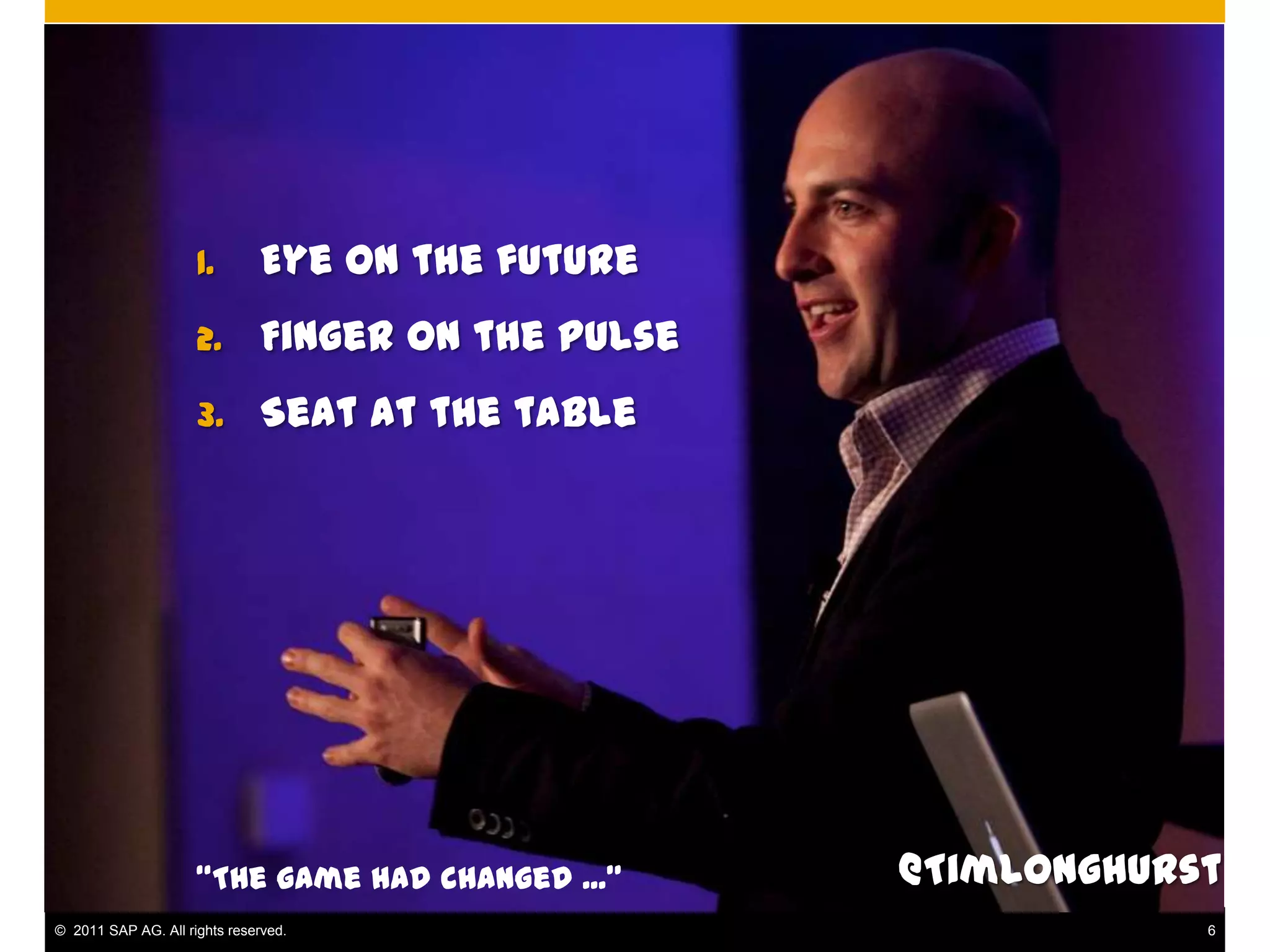 1.        Eye on the future
                     2.        Finger on the pulse
                     3.        Seat at the table




                     “The game had changed ...”      @TimLonghurst
© 2011 SAP AG. All rights reserved.                              6
 